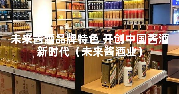 未来酱酒品牌特色 开创中国酱酒新时代（未来酱酒业）
